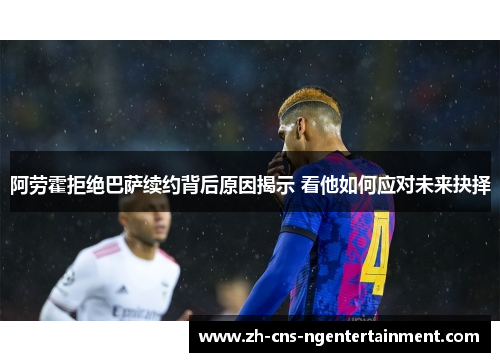 阿劳霍拒绝巴萨续约背后原因揭示 看他如何应对未来抉择