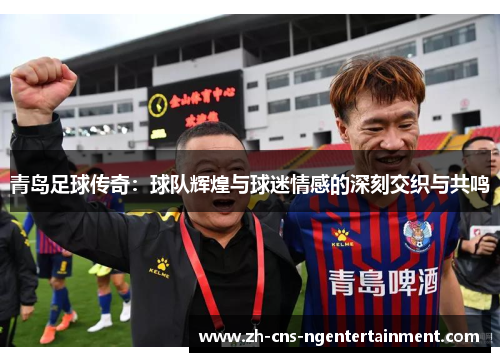 青岛足球传奇：球队辉煌与球迷情感的深刻交织与共鸣