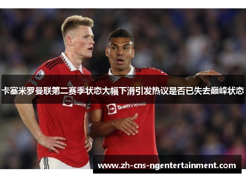 卡塞米罗曼联第二赛季状态大幅下滑引发热议是否已失去巅峰状态