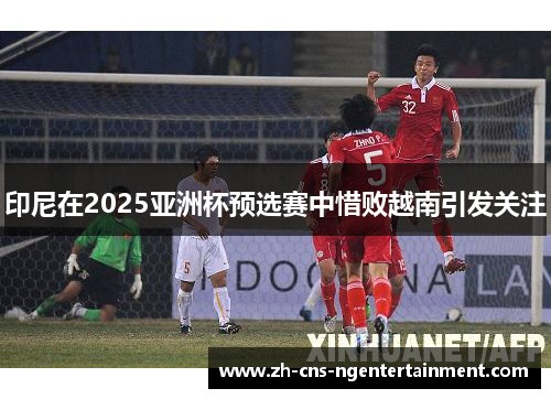 印尼在2025亚洲杯预选赛中惜败越南引发关注