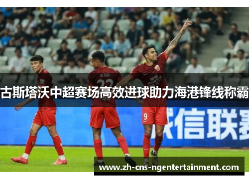 古斯塔沃中超赛场高效进球助力海港锋线称霸 古斯塔沃中超赛场高效进球助力海港锋线称霸