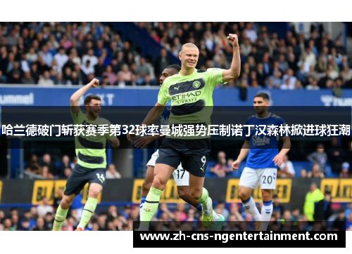 哈兰德破门斩获赛季第32球率曼城强势压制诺丁汉森林掀进球狂潮