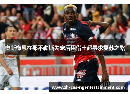 奥斯梅恩在那不勒斯失宠后租借土超寻求复苏之路 奥斯梅恩在那不勒斯失宠后租借土超寻求复苏之路