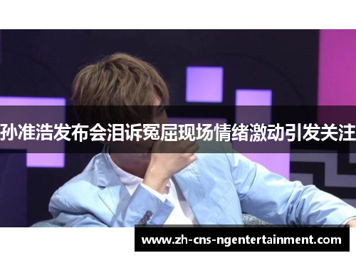 孙准浩发布会泪诉冤屈现场情绪激动引发关注 孙准浩发布会泪诉冤屈现场情绪激动引发关注